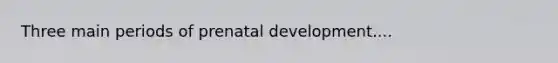 Three main periods of prenatal development....