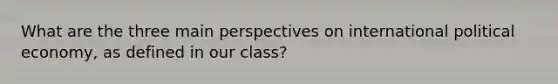 What are the three main perspectives on international political economy, as defined in our class?