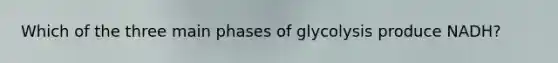 Which of the three main phases of glycolysis produce NADH?