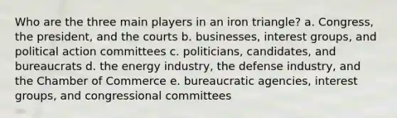 Who are the three main players in an iron triangle? a. Congress, the president, and the courts b. businesses, interest groups, and political action committees c. politicians, candidates, and bureaucrats d. the energy industry, the defense industry, and the Chamber of Commerce e. bureaucratic agencies, interest groups, and congressional committees