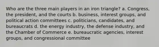 Who are the three main players in an iron triangle? a. Congress, the president, and the courts b. business, interest groups, and political action committees c. politicians, candidates, and bureaucrats d. the energy industry, the defense industry, and the Chamber of Commerce e. bureaucratic agencies, interest groups, and congressional committee