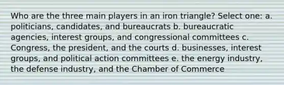 Who are the three main players in an iron triangle? Select one: a. politicians, candidates, and bureaucrats b. bureaucratic agencies, interest groups, and congressional committees c. Congress, the president, and the courts d. businesses, interest groups, and political action committees e. the energy industry, the defense industry, and the Chamber of Commerce