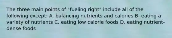 The three main points of "fueling right" include all of the following except: A. balancing nutrients and calories B. eating a variety of nutrients C. eating low calorie foods D. eating nutrient-dense foods