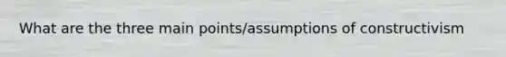 What are the three main points/assumptions of constructivism