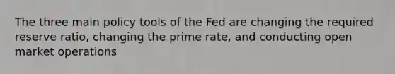 The three main policy tools of the Fed are changing the required reserve ratio, changing the prime rate, and conducting open market operations