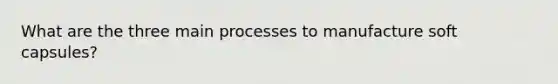 What are the three main processes to manufacture soft capsules?