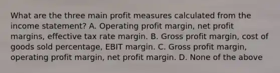 What are the three main profit measures calculated from the income statement? A. Operating profit margin, net profit margins, effective tax rate margin. B. Gross profit margin, cost of goods sold percentage, EBIT margin. C. Gross profit margin, operating profit margin, net profit margin. D. None of the above