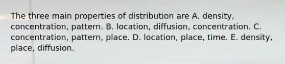 The three main properties of distribution are A. density, concentration, pattern. B. location, diffusion, concentration. C. concentration, pattern, place. D. location, place, time. E. density, place, diffusion.