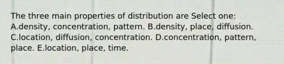 The three main properties of distribution are Select one: A.density, concentration, pattern. B.density, place, diffusion. C.location, diffusion, concentration. D.concentration, pattern, place. E.location, place, time.