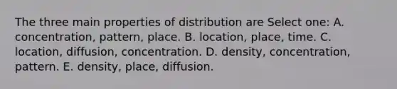 The three main properties of distribution are Select one: A. concentration, pattern, place. B. location, place, time. C. location, diffusion, concentration. D. density, concentration, pattern. E. density, place, diffusion.