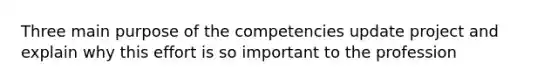 Three main purpose of the competencies update project and explain why this effort is so important to the profession