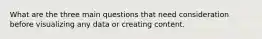 What are the three main questions that need consideration before visualizing any data or creating content.