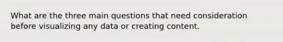 What are the three main questions that need consideration before visualizing any data or creating content.