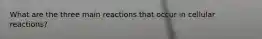 What are the three main reactions that occur in cellular reactions?