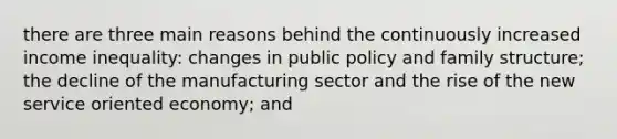 there are three main reasons behind the continuously increased income inequality: changes in public policy and family structure; the decline of the manufacturing sector and the rise of the new service oriented economy; and