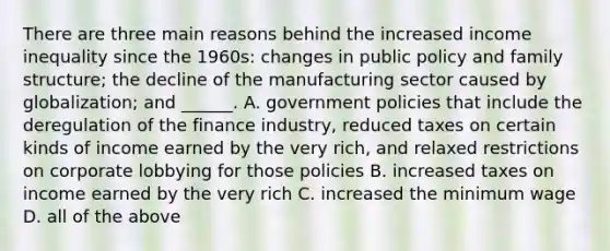 There are three main reasons behind the increased <a href='https://www.questionai.com/knowledge/kTX8pTbg6A-income-inequality' class='anchor-knowledge'>income inequality</a> since the 1960s: changes in public policy and family structure; the decline of the manufacturing sector caused by globalization; and ______. A. government policies that include the deregulation of the finance industry, reduced taxes on certain kinds of income earned by the very rich, and relaxed restrictions on corporate lobbying for those policies B. increased taxes on income earned by the very rich C. increased the <a href='https://www.questionai.com/knowledge/k1glT6Xv0Z-minimum-wage' class='anchor-knowledge'>minimum wage</a> D. all of the above