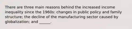 There are three main reasons behind the increased income inequality since the 1960s: changes in public policy and family structure; the decline of the manufacturing sector caused by globalization; and ______.