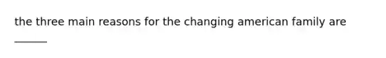 the three main reasons for the changing american family are ______