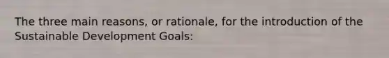 The three main reasons, or rationale, for the introduction of the Sustainable Development Goals: