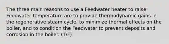 The three main reasons to use a Feedwater heater to raise Feedwater temperature are to provide thermodynamic gains in the regenerative steam cycle, to minimize thermal effects on the boiler, and to condition the Feedwater to prevent deposits and corrosion in the boiler. (T/F)