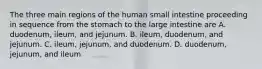 The three main regions of the human small intestine proceeding in sequence from the stomach to the large intestine are A. duodenum, ileum, and jejunum. B. ileum, duodenum, and jejunum. C. ileum, jejunum, and duodenum. D. duodenum, jejunum, and ileum