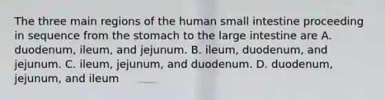 The three main regions of the human small intestine proceeding in sequence from the stomach to the large intestine are A. duodenum, ileum, and jejunum. B. ileum, duodenum, and jejunum. C. ileum, jejunum, and duodenum. D. duodenum, jejunum, and ileum