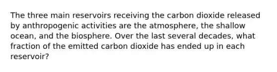 The three main reservoirs receiving the carbon dioxide released by anthropogenic activities are the atmosphere, the shallow ocean, and the biosphere. Over the last several decades, what fraction of the emitted carbon dioxide has ended up in each reservoir?