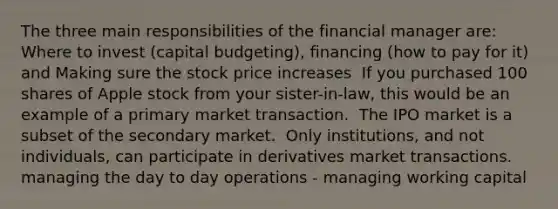 The three main responsibilities of the financial manager are: Where to invest (capital budgeting), financing (how to pay for it) and Making sure the stock price increases ​ If you purchased 100 shares of Apple stock from your sister-in-law, this would be an example of a primary market transaction. ​ The IPO market is a subset of the secondary market. ​ Only institutions, and not individuals, can participate in derivatives market transactions. managing the day to day operations - managing working capital