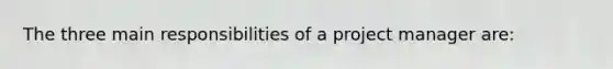 The three main responsibilities of a project manager are: