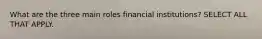 What are the three main roles financial institutions? SELECT ALL THAT APPLY.