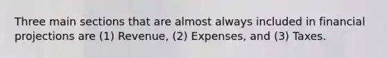 Three main sections that are almost always included in financial projections are (1) Revenue, (2) Expenses, and (3) Taxes.