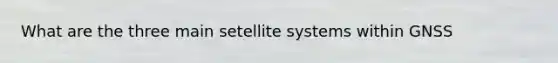 What are the three main setellite systems within GNSS