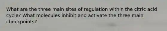 What are the three main sites of regulation within the citric acid cycle? What molecules inhibit and activate the three main checkpoints?