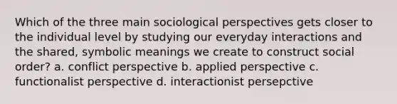 Which of the three main sociological perspectives gets closer to the individual level by studying our everyday interactions and the shared, symbolic meanings we create to construct social order? a. conflict perspective b. applied perspective c. functionalist perspective d. interactionist persepctive