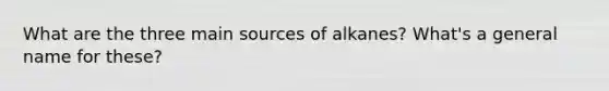 What are the three main sources of alkanes? What's a general name for these?