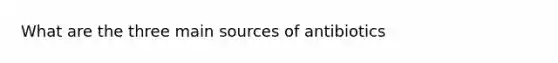 What are the three main sources of antibiotics