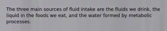 The three main sources of fluid intake are the fluids we drink, the liquid in the foods we eat, and the water formed by metabolic processes.