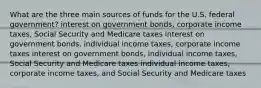 What are the three main sources of funds for the U.S. federal government? interest on government bonds, corporate income taxes, Social Security and Medicare taxes interest on government bonds, individual income taxes, corporate income taxes interest on government bonds, individual income taxes, Social Security and Medicare taxes individual income taxes, corporate income taxes, and Social Security and Medicare taxes