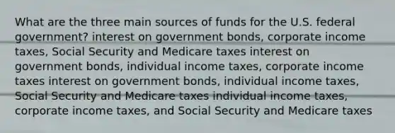 What are the three main sources of funds for the U.S. federal government? interest on government bonds, corporate income taxes, Social Security and Medicare taxes interest on government bonds, individual income taxes, corporate income taxes interest on government bonds, individual income taxes, Social Security and Medicare taxes individual income taxes, corporate income taxes, and Social Security and Medicare taxes