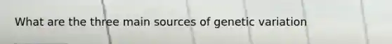 What are the three main sources of genetic variation