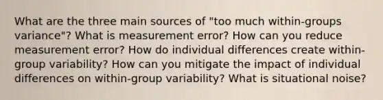 What are the three main sources of "too much within-groups variance"? What is measurement error? How can you reduce measurement error? How do individual differences create within-group variability? How can you mitigate the impact of individual differences on within-group variability? What is situational noise?