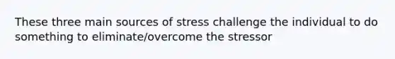 These three main sources of stress challenge the individual to do something to eliminate/overcome the stressor