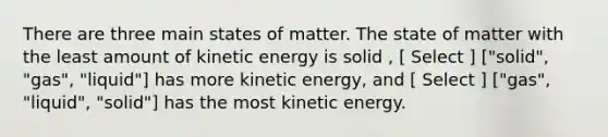 There are three main states of matter. The state of matter with the least amount of kinetic energy is solid , [ Select ] ["solid", "gas", "liquid"] has more kinetic energy, and [ Select ] ["gas", "liquid", "solid"] has the most kinetic energy.