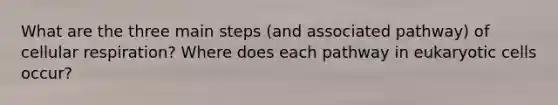 What are the three main steps (and associated pathway) of cellular respiration? Where does each pathway in eukaryotic cells occur?