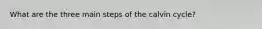 What are the three main steps of the calvin cycle?