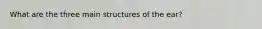 What are the three main structures of the ear?