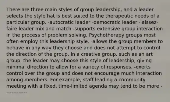 There are three main styles of group leadership, and a leader selects the style hat is best suited to the therapeutic needs of a particular group. -autocratic leader -democratic leader -laissez-faire leader mix and match -supports extensive group interaction in the process of problem solving. Psychotherapy groups most often employ this leadership style. -allows the group members to behave in any way they choose and does not attempt to control the direction of the group. In a creative group, such as an art group, the leader may choose this style of leadership, giving minimal direction to allow for a variety of responses. -exerts control over the group and does not encourage much interaction among members. For example, staff leading a community meeting with a fixed, time-limited agenda may tend to be more -------------