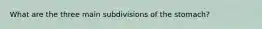 What are the three main subdivisions of the stomach?