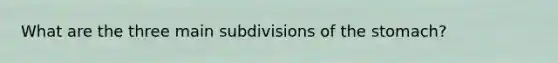 What are the three main subdivisions of the stomach?