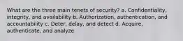 What are the three main tenets of security? a. Confidentiality, integrity, and availability b. Authorization, authentication, and accountability c. Deter, delay, and detect d. Acquire, authenticate, and analyze